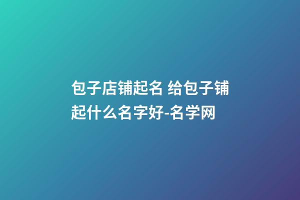 包子店铺起名 给包子铺起什么名字好-名学网